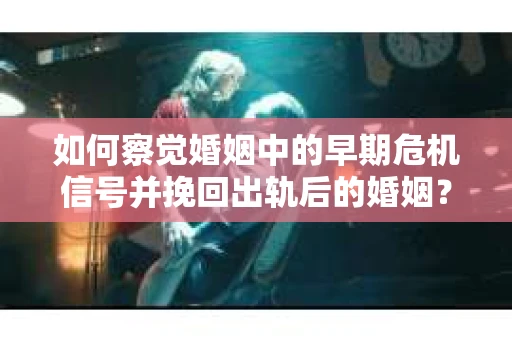 如何察觉婚姻中的早期危机信号并挽回出轨后的婚姻？