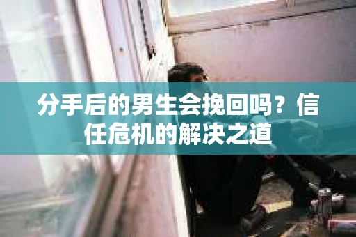 分手后的男生会挽回吗？信任危机的解决之道