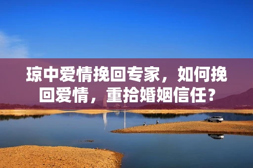 琼中爱情挽回专家，如何挽回爱情，重拾婚姻信任？