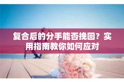 复合后的分手能否挽回？实用指南教你如何应对